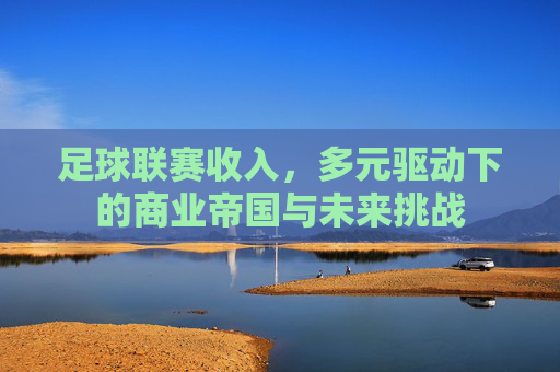 足球联赛收入,多元驱动下的商业帝国与未来挑战