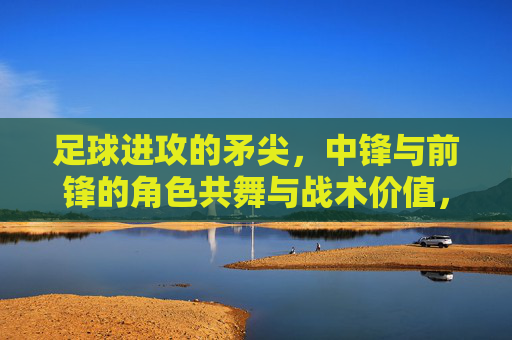 足球进攻的矛尖,中锋与前锋的角色共舞与战术价值,足球进攻的矛尖,中锋与前锋的角色共舞与战术价值