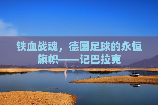 铁血战魂,德国足球的永恒旗帜——记巴拉克