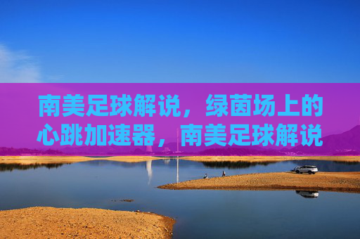南美足球解说,绿茵场上的心跳加速器,南美足球解说,绿茵场上的心跳加速器