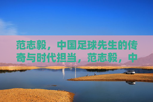 范志毅,中国足球先生的传奇与时代担当,范志毅,中国足球先生的传奇与时代担当