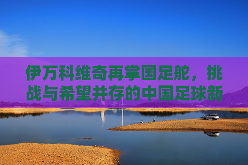 伊万科维奇再掌国足舵,挑战与希望并存的中国足球新征程,伊万科维奇再掌国足舵,挑战与希望并存的新征程