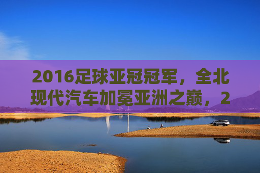 2016足球亚冠冠军,全北现代汽车加冕亚洲之巅,2016全北现代加冕亚冠冠军,登顶亚洲之巅
