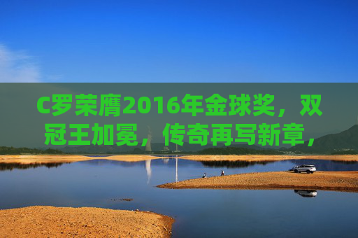 C罗荣膺2016年金球奖,双冠王加冕,传奇再写新章,C罗荣膺2016金球奖 双冠王加冕传奇新章