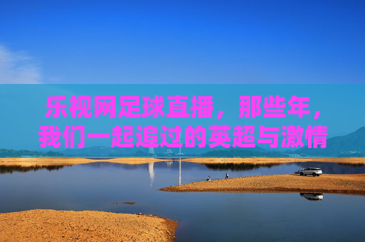 乐视网足球直播,那些年,我们一起追过的英超与激情,乐视网英超直播,那些年我们一起追过的足球激情