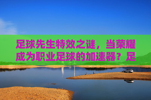 足球先生特效之谜,当荣耀成为职业足球的加速器?足球先生荣耀,职业足球的加速器