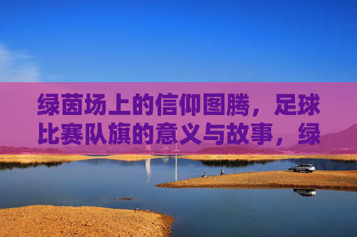 绿茵场上的信仰图腾，足球比赛队旗的意义与故事，绿茵图腾，足球队旗的意义与故事