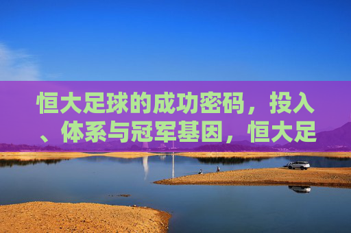 恒大足球的成功密码,投入、体系与冠军基因,恒大足球的成功密码,投入、体系与冠军基因