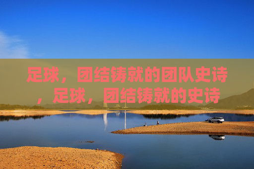 足球，团结铸就的团队史诗，足球，团结铸就的史诗
