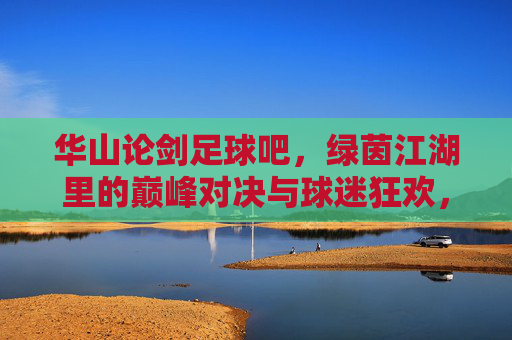 华山论剑足球吧，绿茵江湖里的巅峰对决与球迷狂欢，华山论剑绿茵巅，巅峰对决与球迷狂欢