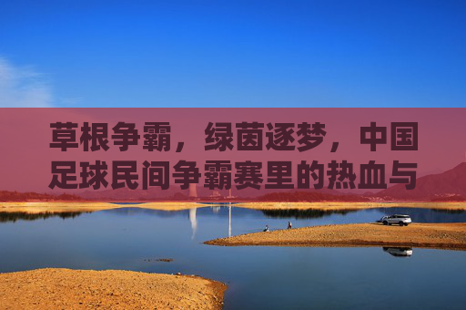 草根争霸,绿茵逐梦,中国足球民间争霸赛里的热血与热爱,草根争霸,绿茵逐梦,中国足球民间热血热爱