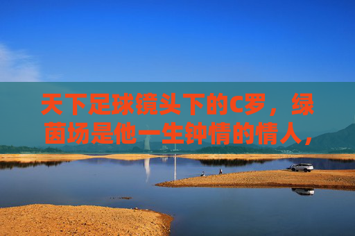 天下足球镜头下的C罗，绿茵场是他一生钟情的情人，镜头下的C罗，绿茵场，一生钟情的挚爱