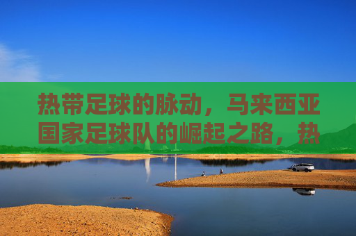热带足球的脉动,马来西亚国家足球队的崛起之路,热带足球的脉动,马来西亚国家足球队的崛起