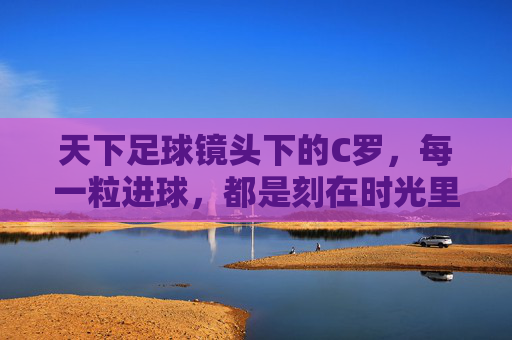 天下足球镜头下的C罗，每一粒进球，都是刻在时光里的传奇，天下足球镜头下的C罗，进球铸就时光传奇