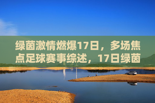 绿茵激情燃爆17日，多场焦点足球赛事综述，17日绿茵激情燃爆，多场焦点足球赛事综述