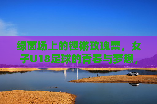 绿茵场上的铿锵玫瑰蕾,女子U18足球的青春与梦想,绿茵铿锵蕾,女子U18足球的青春与梦想