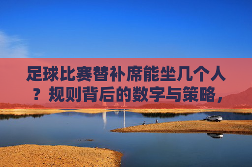 足球比赛替补席能坐几个人?规则背后的数字与策略,足球替补席人数规则与策略