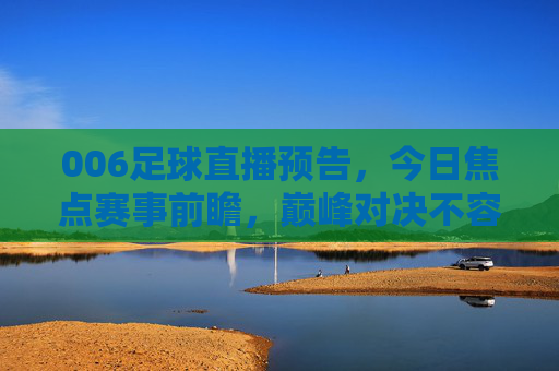 006足球直播预告，今日焦点赛事前瞻，巅峰对决不容错过！今日焦点足球直播，巅峰对决前瞻