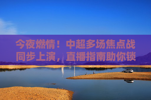 今夜燃情！中超多场焦点战同步上演，直播指南助你锁定足球盛宴，今夜中超焦点战同步上演！直播指南助你锁定足球盛宴