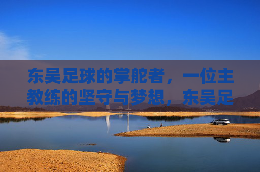 东吴足球的掌舵者，一位主教练的坚守与梦想，东吴足球掌舵者，坚守与梦想
