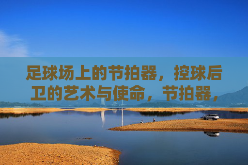 足球场上的节拍器,控球后卫的艺术与使命,节拍器,控球后卫的艺术与使命