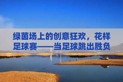 绿茵场上的创意狂欢,花样足球赛——当足球跳出胜负圈,绿茵创意狂欢,花样足球跳出胜负圈