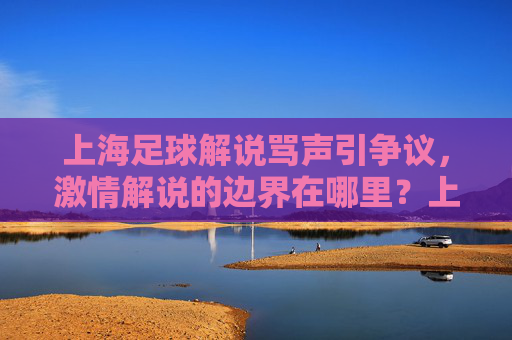 上海足球解说骂声引争议,激情解说的边界在哪里?上海足球解说骂声引争议 激情解说边界何在?