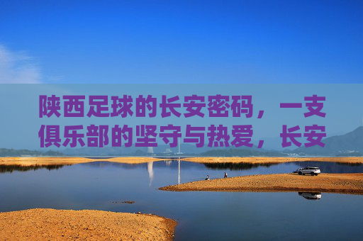 陕西足球的长安密码,一支俱乐部的坚守与热爱,长安密码,陕西足球俱乐部的坚守与热爱