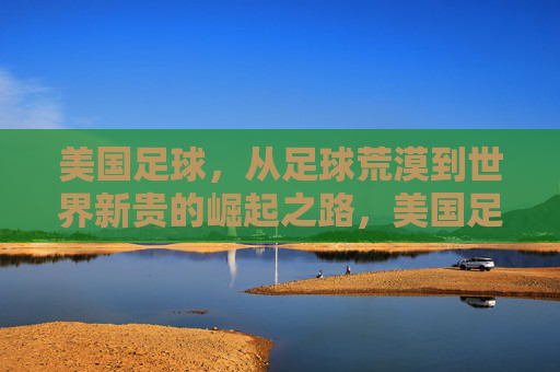 美国足球,从足球荒漠到世界新贵的崛起之路,美国足球,从荒漠到新贵的崛起之路
