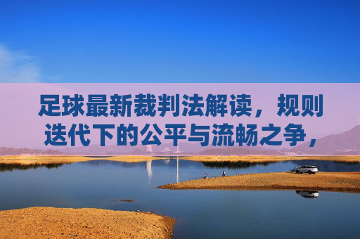 足球最新裁判法解读,规则迭代下的公平与流畅之争,足球新裁判法解读,规则迭代下的公平与流畅之争