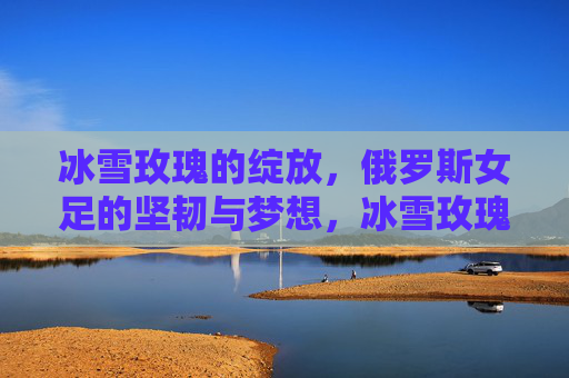 冰雪玫瑰的绽放,俄罗斯女足的坚韧与梦想,冰雪玫瑰绽放,俄罗斯女足的坚韧与梦想