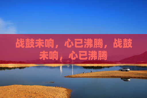 战鼓未响,心已沸腾,战鼓未响,心已沸腾