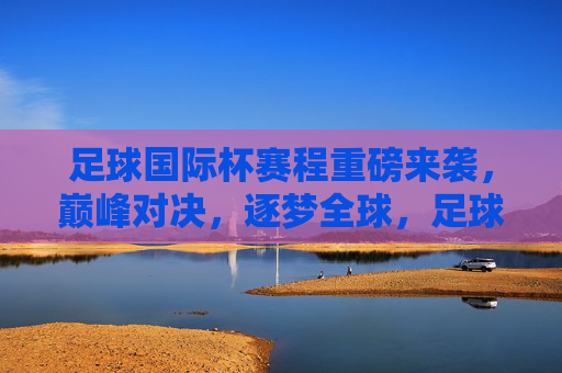 足球国际杯赛程重磅来袭，巅峰对决，逐梦全球，足球国际杯赛程重磅来袭，巅峰对决，逐梦全球