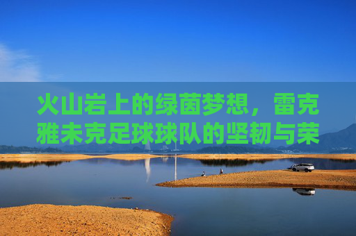 火山岩上的绿茵梦想,雷克雅未克足球球队的坚韧与荣耀,火山岩上的坚韧绿茵荣光