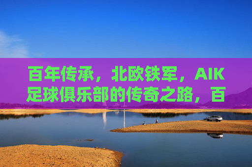 百年传承，北欧铁军，AIK足球俱乐部的传奇之路，百年传承铸北欧铁军，AIK足球俱乐部的传奇之路