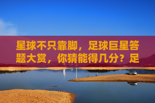 星球不只靠脚，足球巨星答题大赏，你猜能得几分？足球巨星答题大赏，脚法之外，脑力猜几分？
