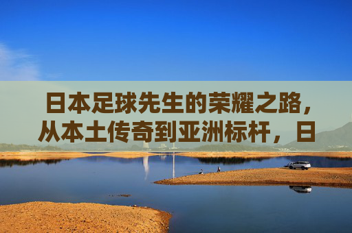 日本足球先生的荣耀之路,从本土传奇到亚洲标杆,日本足球先生的荣耀之路,从本土传奇到亚洲标杆