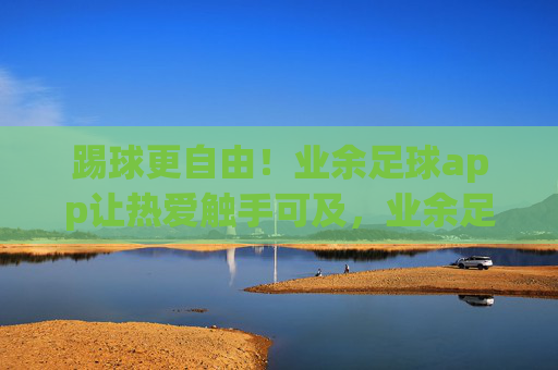 踢球更自由!业余足球app让热爱触手可及,业余足球app,踢球更自由,热爱触手可及