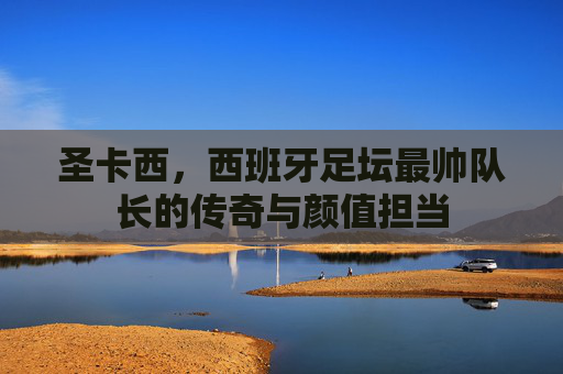 圣卡西,西班牙足坛最帅队长的传奇与颜值担当