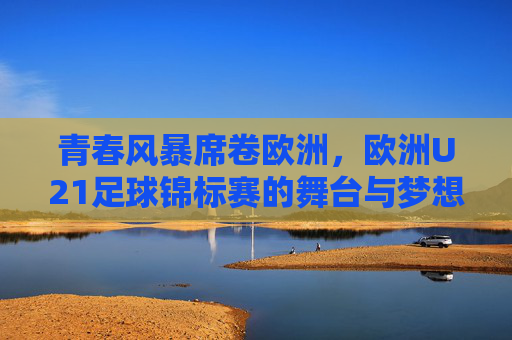 青春风暴席卷欧洲，欧洲U21足球锦标赛的舞台与梦想，欧洲U21青春风暴，足球舞台上的梦想绽放