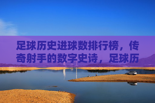 足球历史进球数排行榜，传奇射手的数字史诗，足球历史进球榜，传奇射手数字史诗