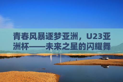 青春风暴逐梦亚洲,U23亚洲杯——未来之星的闪耀舞台,U23亚洲杯,青春风暴逐梦,未来之星闪耀