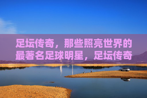 足坛传奇，那些照亮世界的最著名足球明星，足坛传奇，照亮世界的足球巨星