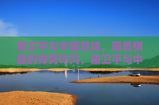 聂卫平与中国足球，隔着棋盘的体育叩问，聂卫平与中国足球，棋盘上的体育叩问