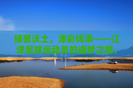 绿茵沃土,津彩传承——江津足球运动员的逐梦之路,江津足球,沃土传承,逐梦之路