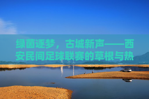 绿茵逐梦，古城新声——西安民间足球联赛的草根与热爱，西安民间足球联赛，草根逐梦，绿茵热爱