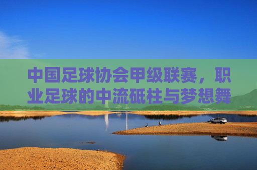 中国足球协会甲级联赛，职业足球的中流砥柱与梦想舞台，中甲，职业足球的中流砥柱与梦想舞台