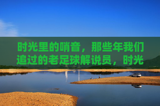 时光里的哨音,那些年我们追过的老足球解说员,时光哨音,我们追过的老足球解说员