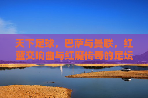 天下足球，巴萨与曼联，红蓝交响曲与红魔传奇的足坛史诗，巴萨曼联，红蓝交响曲与红魔传奇的足坛史诗