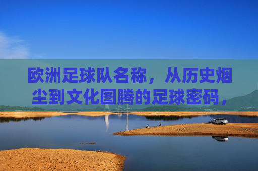 欧洲足球队名称,从历史烟尘到文化图腾的足球密码,欧洲足球队名称,从历史烟尘到文化图腾的密码